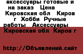 аксессуары готовые и на заказ › Цена ­ 100 - Кировская обл., Киров г. Хобби. Ручные работы » Аксессуары   . Кировская обл.,Киров г.